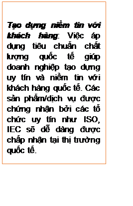 Text Box: Tạo dựng niềm tin với khách hàng: Việc áp dụng tiêu chuẩn chất lượng quốc tế giúp doanh nghiệp tạo dựng uy tín và niềm tin với khách hàng quốc tế. Các sản phẩm/dịch vụ được chứng nhận bởi các tổ chức uy tín như ISO, IEC sẽ dễ dàng được chấp nhận tại thị trường quốc tế.

