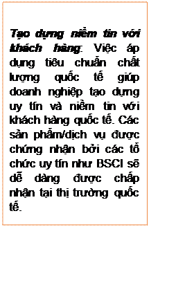 Text Box: Tạo dựng niềm tin với khách hàng: Việc áp dụng tiêu chuẩn chất lượng quốc tế giúp doanh nghiệp tạo dựng uy tín và niềm tin với khách hàng quốc tế. Các sản phẩm/dịch vụ được chứng nhận bởi các tổ chức uy tín như BSCI sẽ dễ dàng được chấp nhận tại thị trường quốc tế.

