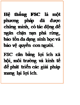 Text Box: Hệ thống FSC là một phương pháp đã được chứng minh, có tác động để ngăn chặn nạn phá rừng, bảo tồn đa dạng sinh học và bảo vệ quyền con người.
FSC cân bằng lợi ích xã hội, môi trường và kinh tế để phát triển các giải pháp mang lại lợi ích.
