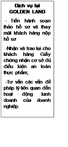 Text Box: Dịch vụ tại GOLDEN LAND
 - Tiến hành soạn thảo hồ sơ và thay mặt khách hàng nộp hồ sơ 
 -Nhận và trao lại cho khách hàng Giấy chứng nhận cơ sở đủ điều kiện an toàn thực phẩm;
 -Tư vấn các vấn đề pháp lý liên quan đến hoạt động kinh doanh của doanh nghiệp.
