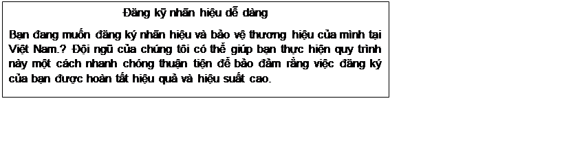Text Box: Đăng kỹ nhãn hiệu dễ dàng
Bạn đang muốn đăng ký nhãn hiệu và bảo vệ thương hiệu của mình tại Việt Nam.? Đội ngũ của chúng tôi có thể giúp bạn thực hiện quy trình này một cách nhanh chóng thuận tiện để bảo đảm rằng việc đăng ký của bạn được hoàn tất hiệu quả và hiệu suất cao.
