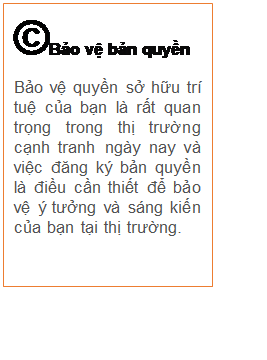 Text Box: ©Bảo vệ bản quyền
Bảo vệ quyền sở hữu trí tuệ của bạn là rất quan trọng trong thị trường cạnh tranh ngày nay và việc đăng ký bản quyền là điều cần thiết để bảo vệ ý tưởng và sáng kiến của bạn tại thị trường. 


