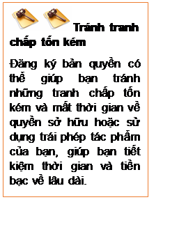 Text Box:   Tránh tranh chấp tốn kém
Đăng ký bản quyền có thể giúp bạn tránh những tranh chấp tốn kém và mất thời gian về quyền sở hữu hoặc sử dụng trái phép tác phẩm của bạn, giúp bạn tiết kiệm thời gian và tiền bạc về lâu dài.
