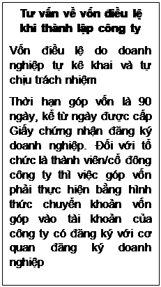 Text Box: Tư vấn về vốn điều lệ khi thành lập công ty
Vốn điều lệ do doanh nghiệp tự kê khai và tự chịu trách nhiệm
Thời hạn góp vốn là 90 ngày, kể từ ngày được cấp Giấy chứng nhận đăng ký doanh nghiệp. Đối với tổ chức là thành viên/cổ đông công ty thì việc góp vốn phải thực hiện bằng hình thức chuyển khoản vốn góp vào tài khoản của công ty có đăng ký với cơ quan đăng ký doanh nghiệp

