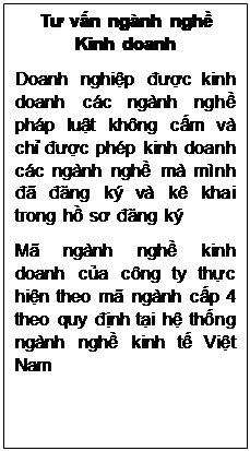 Text Box: Tư vấn ngành nghề Kinh doanh
Doanh nghiệp được kinh doanh các ngành nghề pháp luật không cấm và chỉ được phép kinh doanh các ngành nghề mà mình đã đăng ký và kê khai trong hồ sơ đăng ký
Mã ngành nghề kinh doanh của công ty thực hiện theo mã ngành cấp 4 theo quy định tại hệ thống ngành nghề kinh tế Việt Nam
