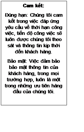Text Box: Cam kết:
Đúng hạn: Chúng tôi cam kết trong việc đáp ứng yêu cầu về thời hạn công việc, tiến độ công việc sẽ luôn được chúng tôi theo sát và thông tin kịp thời đến khách hàng.
Bảo mật: Việc đảm bảo bảo mật thông tin của khách hàng, trong mọi trường hợp, luôn là một trong những ưu tiên hàng đầu của chúng tôi.
