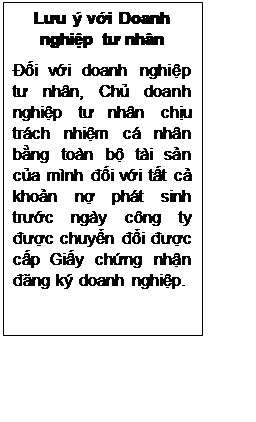Text Box: Lưu ý với Doanh nghiệp tư nhân
Đối với doanh nghiệp tư nhân, Chủ doanh nghiệp tư nhân chịu trách nhiệm cá nhân bằng toàn bộ tài sản của mình đối với tất cả khoản nợ phát sinh trước ngày công ty được chuyển đổi được cấp Giấy chứng nhận đăng ký doanh nghiệp.


