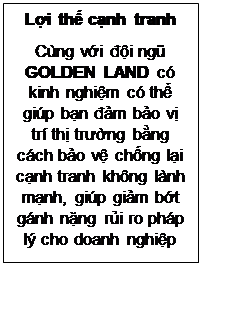 Text Box: Lợi thế cạnh tranh
Cùng với đội ngũ GOLDEN LAND có kinh nghiệm có thể giúp bạn đảm bảo vị trí thị trường bằng cách bảo vệ chống lại cạnh tranh không lành mạnh, giúp giảm bớt gánh nặng rủi ro pháp lý cho doanh nghiệp
